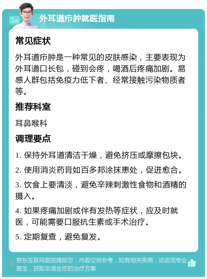 外耳道疖肿就医指南 常见症状 外耳道疖肿是一种常见的皮肤感染，主要表现为外耳道口长包，碰到会疼，喝酒后疼痛加剧。易感人群包括免疫力低下者、经常接触污染物质者等。 推荐科室 耳鼻喉科 调理要点 1. 保持外耳道清洁干燥，避免挤压或摩擦包块。 2. 使用消炎药膏如百多邦涂抹患处，促进愈合。 3. 饮食上要清淡，避免辛辣刺激性食物和酒精的摄入。 4. 如果疼痛加剧或伴有发热等症状，应及时就医，可能需要口服抗生素或手术治疗。 5. 定期复查，避免复发。