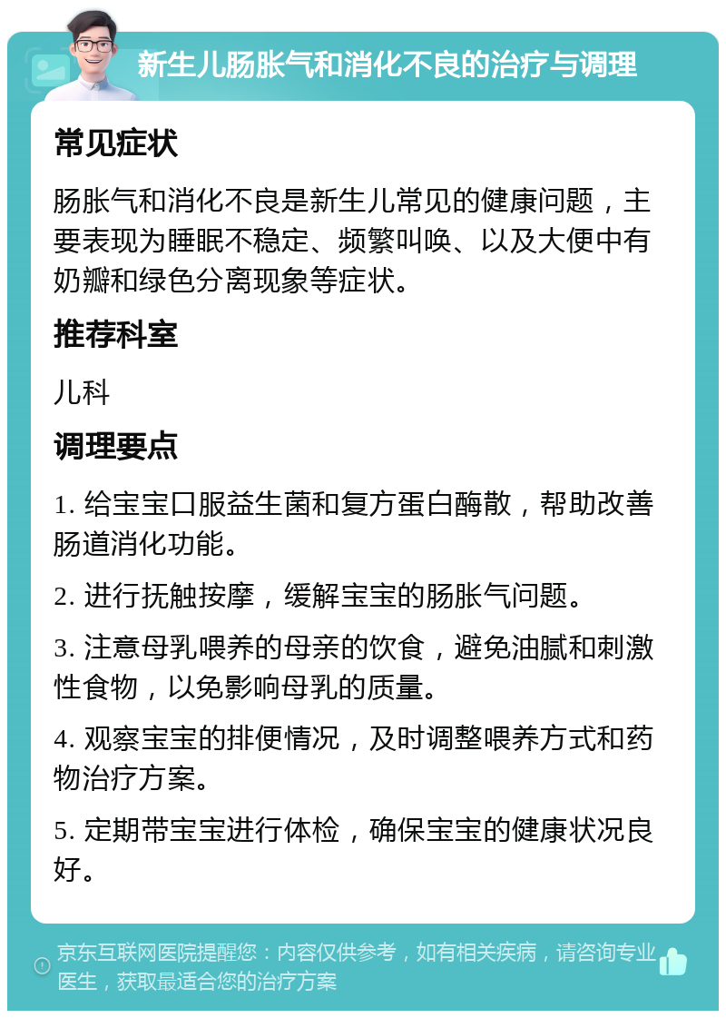 新生儿肠胀气和消化不良的治疗与调理 常见症状 肠胀气和消化不良是新生儿常见的健康问题，主要表现为睡眠不稳定、频繁叫唤、以及大便中有奶瓣和绿色分离现象等症状。 推荐科室 儿科 调理要点 1. 给宝宝口服益生菌和复方蛋白酶散，帮助改善肠道消化功能。 2. 进行抚触按摩，缓解宝宝的肠胀气问题。 3. 注意母乳喂养的母亲的饮食，避免油腻和刺激性食物，以免影响母乳的质量。 4. 观察宝宝的排便情况，及时调整喂养方式和药物治疗方案。 5. 定期带宝宝进行体检，确保宝宝的健康状况良好。