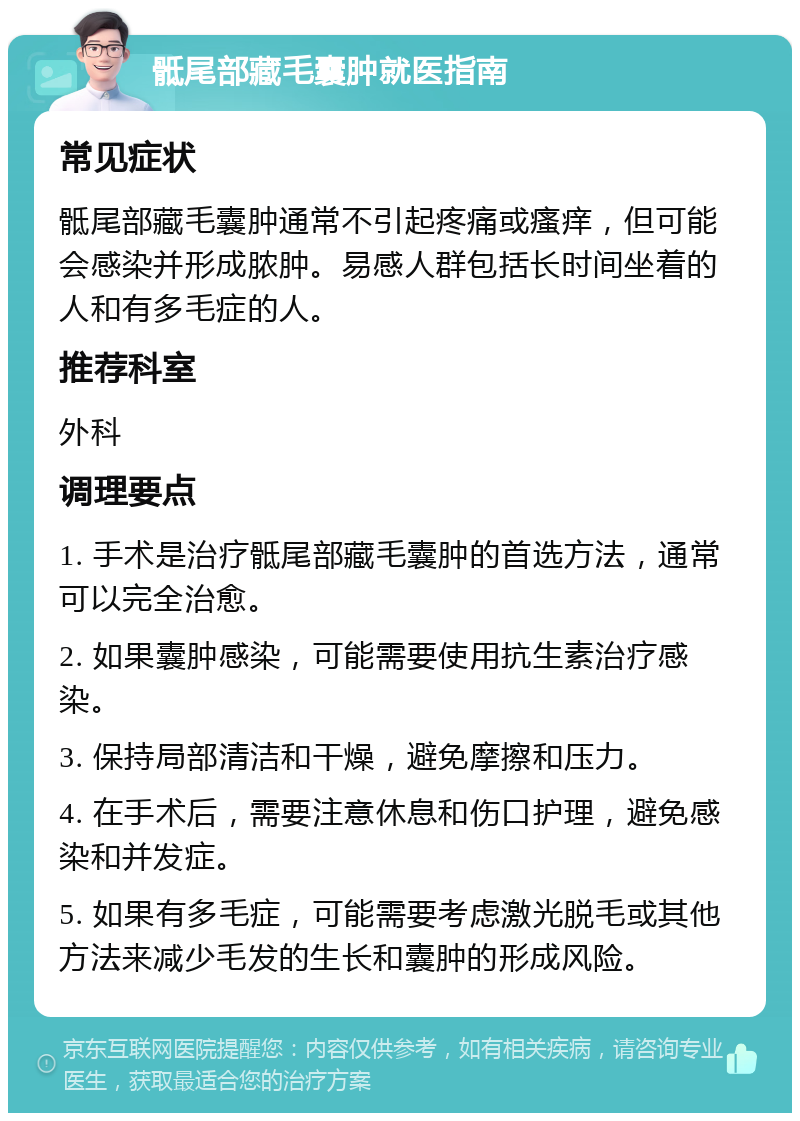 骶尾部藏毛囊肿就医指南 常见症状 骶尾部藏毛囊肿通常不引起疼痛或瘙痒，但可能会感染并形成脓肿。易感人群包括长时间坐着的人和有多毛症的人。 推荐科室 外科 调理要点 1. 手术是治疗骶尾部藏毛囊肿的首选方法，通常可以完全治愈。 2. 如果囊肿感染，可能需要使用抗生素治疗感染。 3. 保持局部清洁和干燥，避免摩擦和压力。 4. 在手术后，需要注意休息和伤口护理，避免感染和并发症。 5. 如果有多毛症，可能需要考虑激光脱毛或其他方法来减少毛发的生长和囊肿的形成风险。