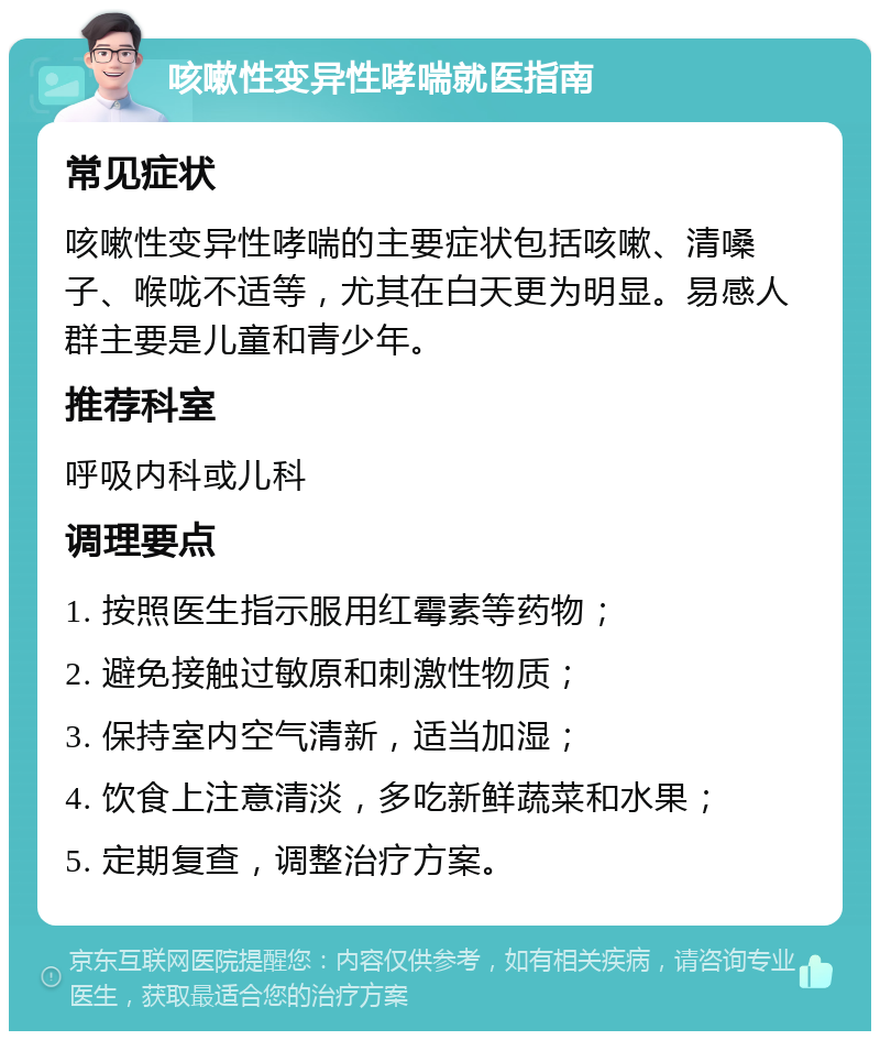 咳嗽性变异性哮喘就医指南 常见症状 咳嗽性变异性哮喘的主要症状包括咳嗽、清嗓子、喉咙不适等，尤其在白天更为明显。易感人群主要是儿童和青少年。 推荐科室 呼吸内科或儿科 调理要点 1. 按照医生指示服用红霉素等药物； 2. 避免接触过敏原和刺激性物质； 3. 保持室内空气清新，适当加湿； 4. 饮食上注意清淡，多吃新鲜蔬菜和水果； 5. 定期复查，调整治疗方案。