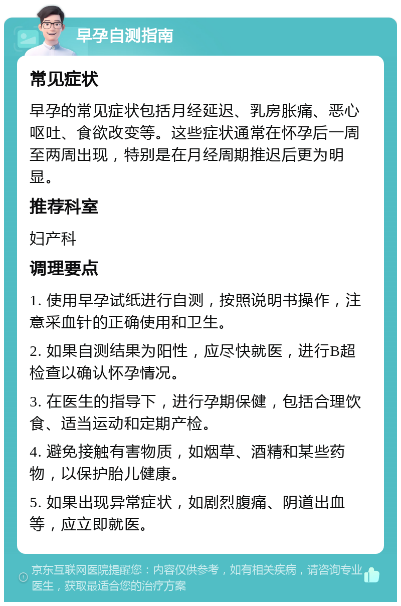 早孕自测指南 常见症状 早孕的常见症状包括月经延迟、乳房胀痛、恶心呕吐、食欲改变等。这些症状通常在怀孕后一周至两周出现，特别是在月经周期推迟后更为明显。 推荐科室 妇产科 调理要点 1. 使用早孕试纸进行自测，按照说明书操作，注意采血针的正确使用和卫生。 2. 如果自测结果为阳性，应尽快就医，进行B超检查以确认怀孕情况。 3. 在医生的指导下，进行孕期保健，包括合理饮食、适当运动和定期产检。 4. 避免接触有害物质，如烟草、酒精和某些药物，以保护胎儿健康。 5. 如果出现异常症状，如剧烈腹痛、阴道出血等，应立即就医。