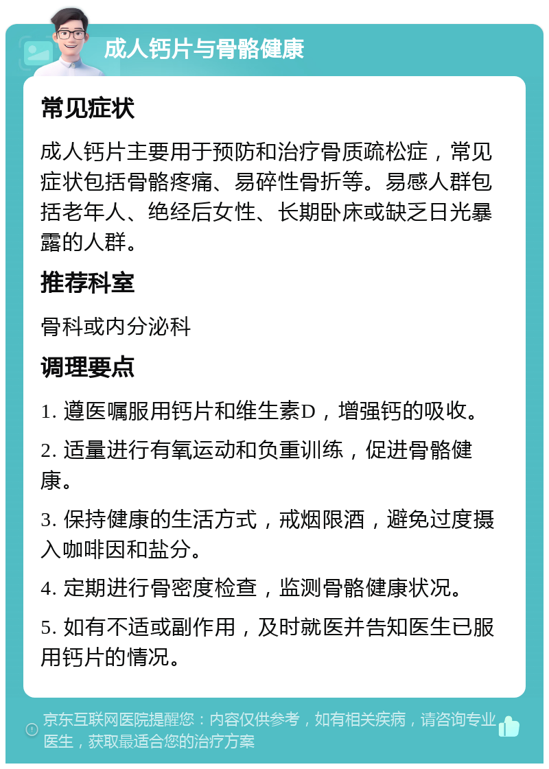 成人钙片与骨骼健康 常见症状 成人钙片主要用于预防和治疗骨质疏松症，常见症状包括骨骼疼痛、易碎性骨折等。易感人群包括老年人、绝经后女性、长期卧床或缺乏日光暴露的人群。 推荐科室 骨科或内分泌科 调理要点 1. 遵医嘱服用钙片和维生素D，增强钙的吸收。 2. 适量进行有氧运动和负重训练，促进骨骼健康。 3. 保持健康的生活方式，戒烟限酒，避免过度摄入咖啡因和盐分。 4. 定期进行骨密度检查，监测骨骼健康状况。 5. 如有不适或副作用，及时就医并告知医生已服用钙片的情况。