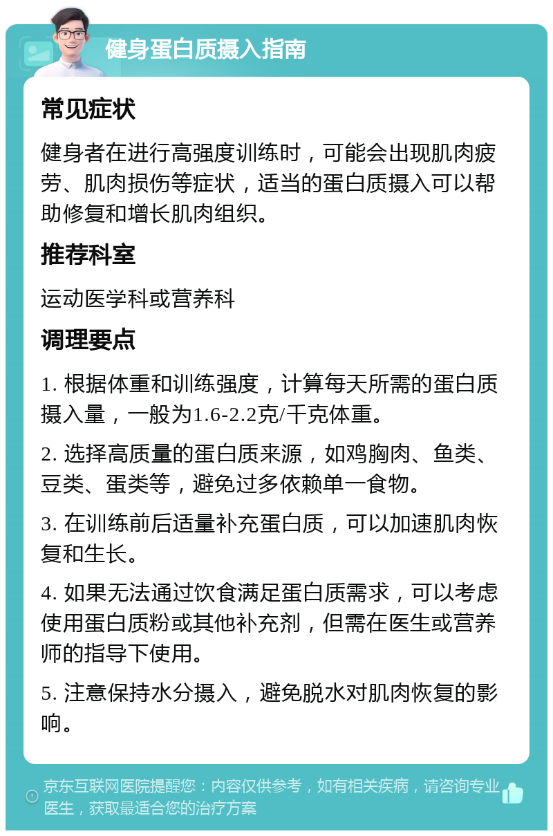 健身蛋白质摄入指南 常见症状 健身者在进行高强度训练时，可能会出现肌肉疲劳、肌肉损伤等症状，适当的蛋白质摄入可以帮助修复和增长肌肉组织。 推荐科室 运动医学科或营养科 调理要点 1. 根据体重和训练强度，计算每天所需的蛋白质摄入量，一般为1.6-2.2克/千克体重。 2. 选择高质量的蛋白质来源，如鸡胸肉、鱼类、豆类、蛋类等，避免过多依赖单一食物。 3. 在训练前后适量补充蛋白质，可以加速肌肉恢复和生长。 4. 如果无法通过饮食满足蛋白质需求，可以考虑使用蛋白质粉或其他补充剂，但需在医生或营养师的指导下使用。 5. 注意保持水分摄入，避免脱水对肌肉恢复的影响。