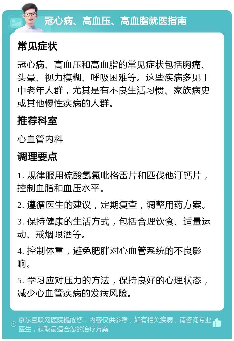 冠心病、高血压、高血脂就医指南 常见症状 冠心病、高血压和高血脂的常见症状包括胸痛、头晕、视力模糊、呼吸困难等。这些疾病多见于中老年人群，尤其是有不良生活习惯、家族病史或其他慢性疾病的人群。 推荐科室 心血管内科 调理要点 1. 规律服用硫酸氢氯吡格雷片和匹伐他汀钙片，控制血脂和血压水平。 2. 遵循医生的建议，定期复查，调整用药方案。 3. 保持健康的生活方式，包括合理饮食、适量运动、戒烟限酒等。 4. 控制体重，避免肥胖对心血管系统的不良影响。 5. 学习应对压力的方法，保持良好的心理状态，减少心血管疾病的发病风险。