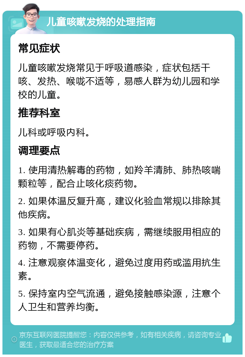 儿童咳嗽发烧的处理指南 常见症状 儿童咳嗽发烧常见于呼吸道感染，症状包括干咳、发热、喉咙不适等，易感人群为幼儿园和学校的儿童。 推荐科室 儿科或呼吸内科。 调理要点 1. 使用清热解毒的药物，如羚羊清肺、肺热咳喘颗粒等，配合止咳化痰药物。 2. 如果体温反复升高，建议化验血常规以排除其他疾病。 3. 如果有心肌炎等基础疾病，需继续服用相应的药物，不需要停药。 4. 注意观察体温变化，避免过度用药或滥用抗生素。 5. 保持室内空气流通，避免接触感染源，注意个人卫生和营养均衡。