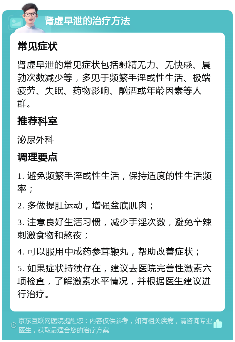 肾虚早泄的治疗方法 常见症状 肾虚早泄的常见症状包括射精无力、无快感、晨勃次数减少等，多见于频繁手淫或性生活、极端疲劳、失眠、药物影响、酗酒或年龄因素等人群。 推荐科室 泌尿外科 调理要点 1. 避免频繁手淫或性生活，保持适度的性生活频率； 2. 多做提肛运动，增强盆底肌肉； 3. 注意良好生活习惯，减少手淫次数，避免辛辣刺激食物和熬夜； 4. 可以服用中成药参茸鞭丸，帮助改善症状； 5. 如果症状持续存在，建议去医院完善性激素六项检查，了解激素水平情况，并根据医生建议进行治疗。