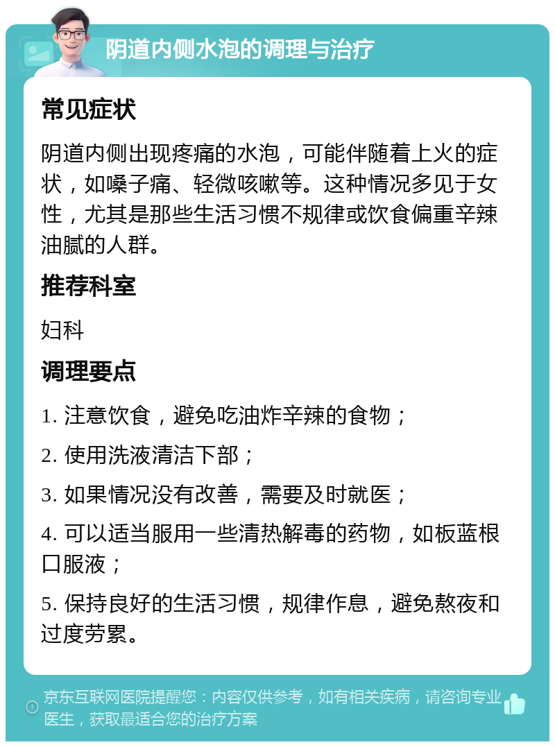 阴道内侧水泡的调理与治疗 常见症状 阴道内侧出现疼痛的水泡，可能伴随着上火的症状，如嗓子痛、轻微咳嗽等。这种情况多见于女性，尤其是那些生活习惯不规律或饮食偏重辛辣油腻的人群。 推荐科室 妇科 调理要点 1. 注意饮食，避免吃油炸辛辣的食物； 2. 使用洗液清洁下部； 3. 如果情况没有改善，需要及时就医； 4. 可以适当服用一些清热解毒的药物，如板蓝根口服液； 5. 保持良好的生活习惯，规律作息，避免熬夜和过度劳累。