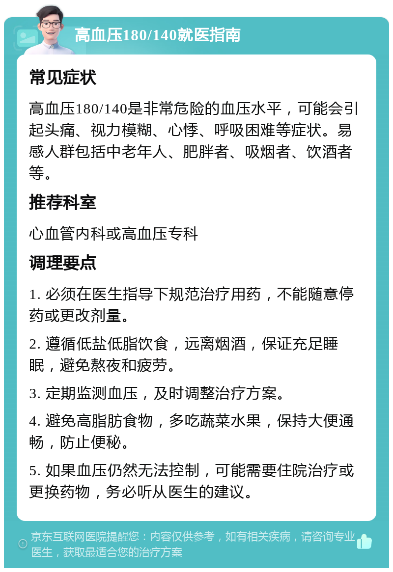 高血压180/140就医指南 常见症状 高血压180/140是非常危险的血压水平，可能会引起头痛、视力模糊、心悸、呼吸困难等症状。易感人群包括中老年人、肥胖者、吸烟者、饮酒者等。 推荐科室 心血管内科或高血压专科 调理要点 1. 必须在医生指导下规范治疗用药，不能随意停药或更改剂量。 2. 遵循低盐低脂饮食，远离烟酒，保证充足睡眠，避免熬夜和疲劳。 3. 定期监测血压，及时调整治疗方案。 4. 避免高脂肪食物，多吃蔬菜水果，保持大便通畅，防止便秘。 5. 如果血压仍然无法控制，可能需要住院治疗或更换药物，务必听从医生的建议。