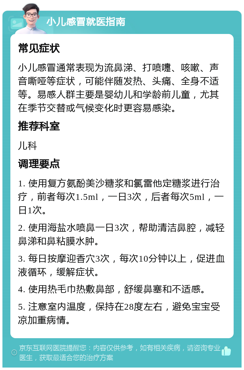 小儿感冒就医指南 常见症状 小儿感冒通常表现为流鼻涕、打喷嚏、咳嗽、声音嘶哑等症状，可能伴随发热、头痛、全身不适等。易感人群主要是婴幼儿和学龄前儿童，尤其在季节交替或气候变化时更容易感染。 推荐科室 儿科 调理要点 1. 使用复方氨酚美沙糖浆和氯雷他定糖浆进行治疗，前者每次1.5ml，一日3次，后者每次5ml，一日1次。 2. 使用海盐水喷鼻一日3次，帮助清洁鼻腔，减轻鼻涕和鼻粘膜水肿。 3. 每日按摩迎香穴3次，每次10分钟以上，促进血液循环，缓解症状。 4. 使用热毛巾热敷鼻部，舒缓鼻塞和不适感。 5. 注意室内温度，保持在28度左右，避免宝宝受凉加重病情。