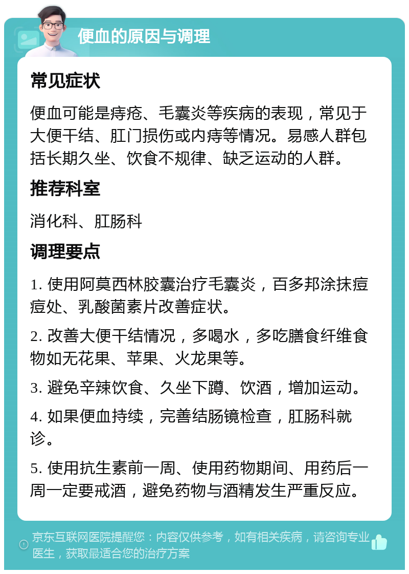 便血的原因与调理 常见症状 便血可能是痔疮、毛囊炎等疾病的表现，常见于大便干结、肛门损伤或内痔等情况。易感人群包括长期久坐、饮食不规律、缺乏运动的人群。 推荐科室 消化科、肛肠科 调理要点 1. 使用阿莫西林胶囊治疗毛囊炎，百多邦涂抹痘痘处、乳酸菌素片改善症状。 2. 改善大便干结情况，多喝水，多吃膳食纤维食物如无花果、苹果、火龙果等。 3. 避免辛辣饮食、久坐下蹲、饮酒，增加运动。 4. 如果便血持续，完善结肠镜检查，肛肠科就诊。 5. 使用抗生素前一周、使用药物期间、用药后一周一定要戒酒，避免药物与酒精发生严重反应。