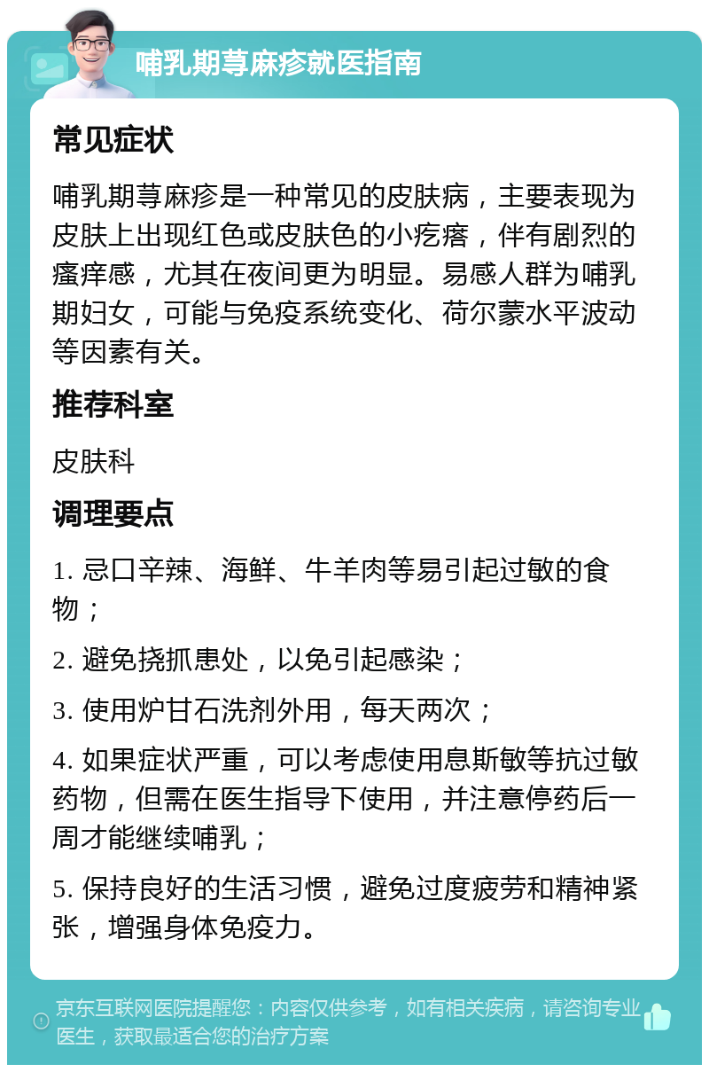 哺乳期荨麻疹就医指南 常见症状 哺乳期荨麻疹是一种常见的皮肤病，主要表现为皮肤上出现红色或皮肤色的小疙瘩，伴有剧烈的瘙痒感，尤其在夜间更为明显。易感人群为哺乳期妇女，可能与免疫系统变化、荷尔蒙水平波动等因素有关。 推荐科室 皮肤科 调理要点 1. 忌口辛辣、海鲜、牛羊肉等易引起过敏的食物； 2. 避免挠抓患处，以免引起感染； 3. 使用炉甘石洗剂外用，每天两次； 4. 如果症状严重，可以考虑使用息斯敏等抗过敏药物，但需在医生指导下使用，并注意停药后一周才能继续哺乳； 5. 保持良好的生活习惯，避免过度疲劳和精神紧张，增强身体免疫力。