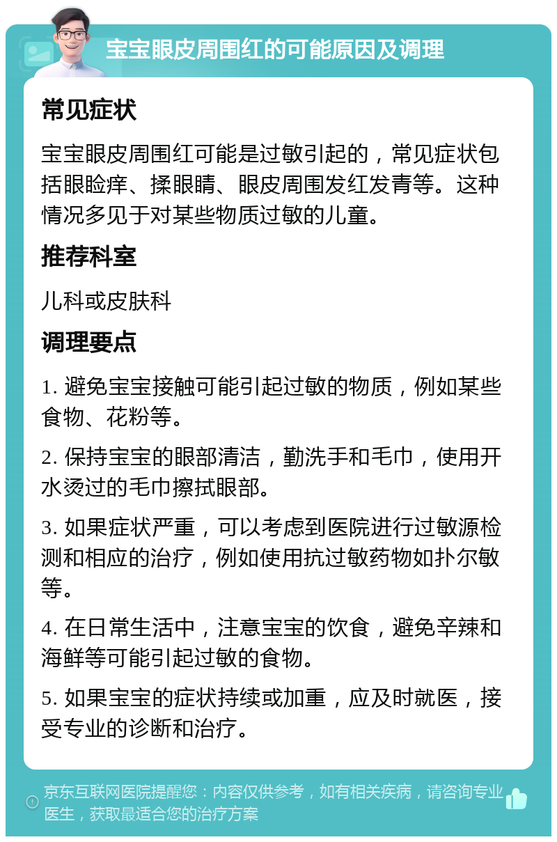 宝宝眼皮周围红的可能原因及调理 常见症状 宝宝眼皮周围红可能是过敏引起的，常见症状包括眼睑痒、揉眼睛、眼皮周围发红发青等。这种情况多见于对某些物质过敏的儿童。 推荐科室 儿科或皮肤科 调理要点 1. 避免宝宝接触可能引起过敏的物质，例如某些食物、花粉等。 2. 保持宝宝的眼部清洁，勤洗手和毛巾，使用开水烫过的毛巾擦拭眼部。 3. 如果症状严重，可以考虑到医院进行过敏源检测和相应的治疗，例如使用抗过敏药物如扑尔敏等。 4. 在日常生活中，注意宝宝的饮食，避免辛辣和海鲜等可能引起过敏的食物。 5. 如果宝宝的症状持续或加重，应及时就医，接受专业的诊断和治疗。