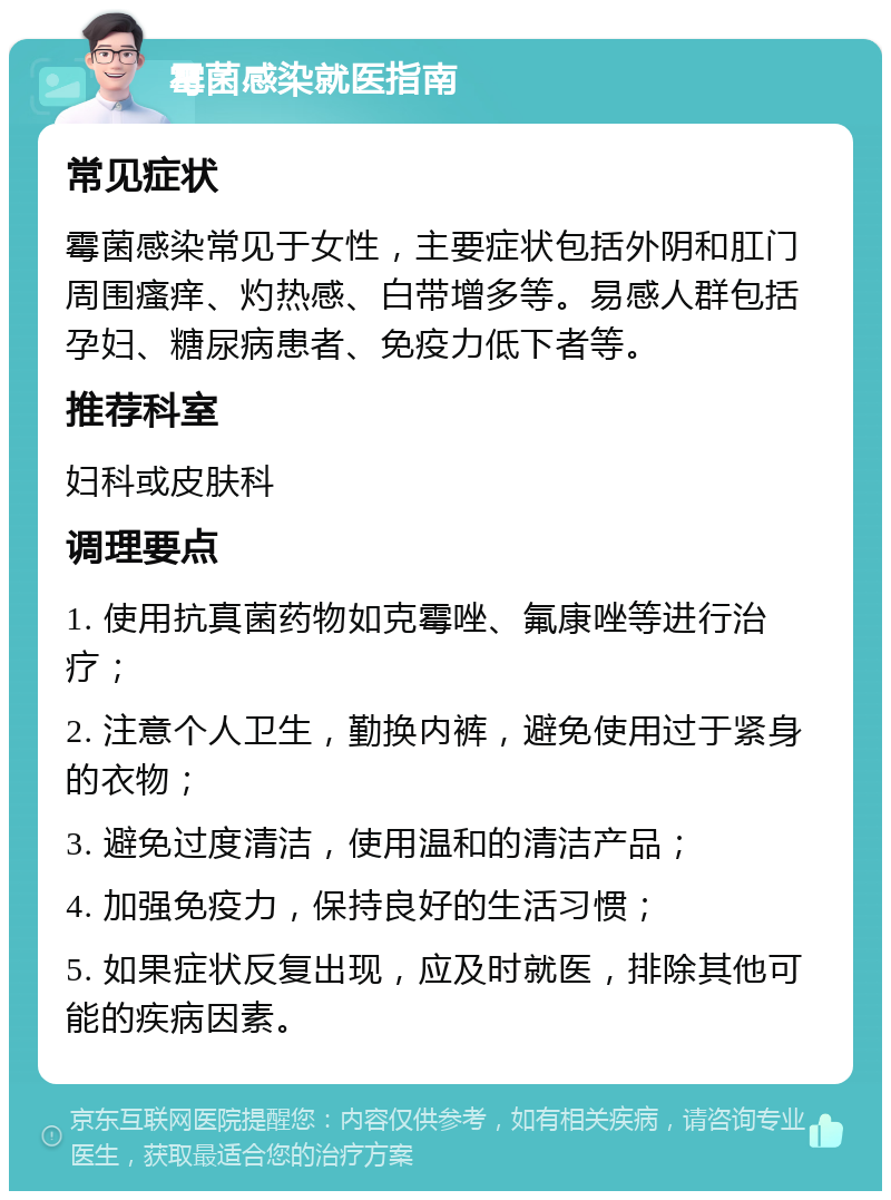 霉菌感染就医指南 常见症状 霉菌感染常见于女性，主要症状包括外阴和肛门周围瘙痒、灼热感、白带增多等。易感人群包括孕妇、糖尿病患者、免疫力低下者等。 推荐科室 妇科或皮肤科 调理要点 1. 使用抗真菌药物如克霉唑、氟康唑等进行治疗； 2. 注意个人卫生，勤换内裤，避免使用过于紧身的衣物； 3. 避免过度清洁，使用温和的清洁产品； 4. 加强免疫力，保持良好的生活习惯； 5. 如果症状反复出现，应及时就医，排除其他可能的疾病因素。