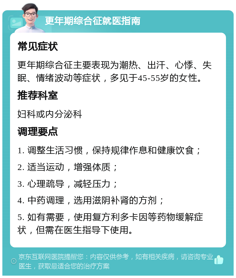 更年期综合征就医指南 常见症状 更年期综合征主要表现为潮热、出汗、心悸、失眠、情绪波动等症状，多见于45-55岁的女性。 推荐科室 妇科或内分泌科 调理要点 1. 调整生活习惯，保持规律作息和健康饮食； 2. 适当运动，增强体质； 3. 心理疏导，减轻压力； 4. 中药调理，选用滋阴补肾的方剂； 5. 如有需要，使用复方利多卡因等药物缓解症状，但需在医生指导下使用。