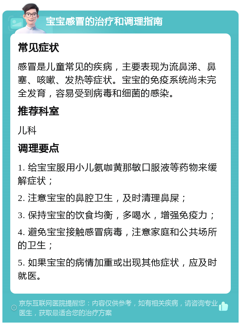 宝宝感冒的治疗和调理指南 常见症状 感冒是儿童常见的疾病，主要表现为流鼻涕、鼻塞、咳嗽、发热等症状。宝宝的免疫系统尚未完全发育，容易受到病毒和细菌的感染。 推荐科室 儿科 调理要点 1. 给宝宝服用小儿氨咖黄那敏口服液等药物来缓解症状； 2. 注意宝宝的鼻腔卫生，及时清理鼻屎； 3. 保持宝宝的饮食均衡，多喝水，增强免疫力； 4. 避免宝宝接触感冒病毒，注意家庭和公共场所的卫生； 5. 如果宝宝的病情加重或出现其他症状，应及时就医。