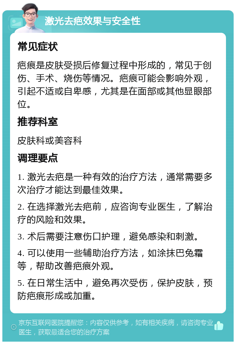 激光去疤效果与安全性 常见症状 疤痕是皮肤受损后修复过程中形成的，常见于创伤、手术、烧伤等情况。疤痕可能会影响外观，引起不适或自卑感，尤其是在面部或其他显眼部位。 推荐科室 皮肤科或美容科 调理要点 1. 激光去疤是一种有效的治疗方法，通常需要多次治疗才能达到最佳效果。 2. 在选择激光去疤前，应咨询专业医生，了解治疗的风险和效果。 3. 术后需要注意伤口护理，避免感染和刺激。 4. 可以使用一些辅助治疗方法，如涂抹巴兔霜等，帮助改善疤痕外观。 5. 在日常生活中，避免再次受伤，保护皮肤，预防疤痕形成或加重。