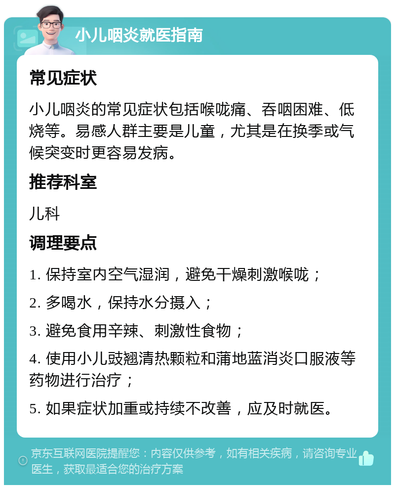 小儿咽炎就医指南 常见症状 小儿咽炎的常见症状包括喉咙痛、吞咽困难、低烧等。易感人群主要是儿童，尤其是在换季或气候突变时更容易发病。 推荐科室 儿科 调理要点 1. 保持室内空气湿润，避免干燥刺激喉咙； 2. 多喝水，保持水分摄入； 3. 避免食用辛辣、刺激性食物； 4. 使用小儿豉翘清热颗粒和蒲地蓝消炎口服液等药物进行治疗； 5. 如果症状加重或持续不改善，应及时就医。