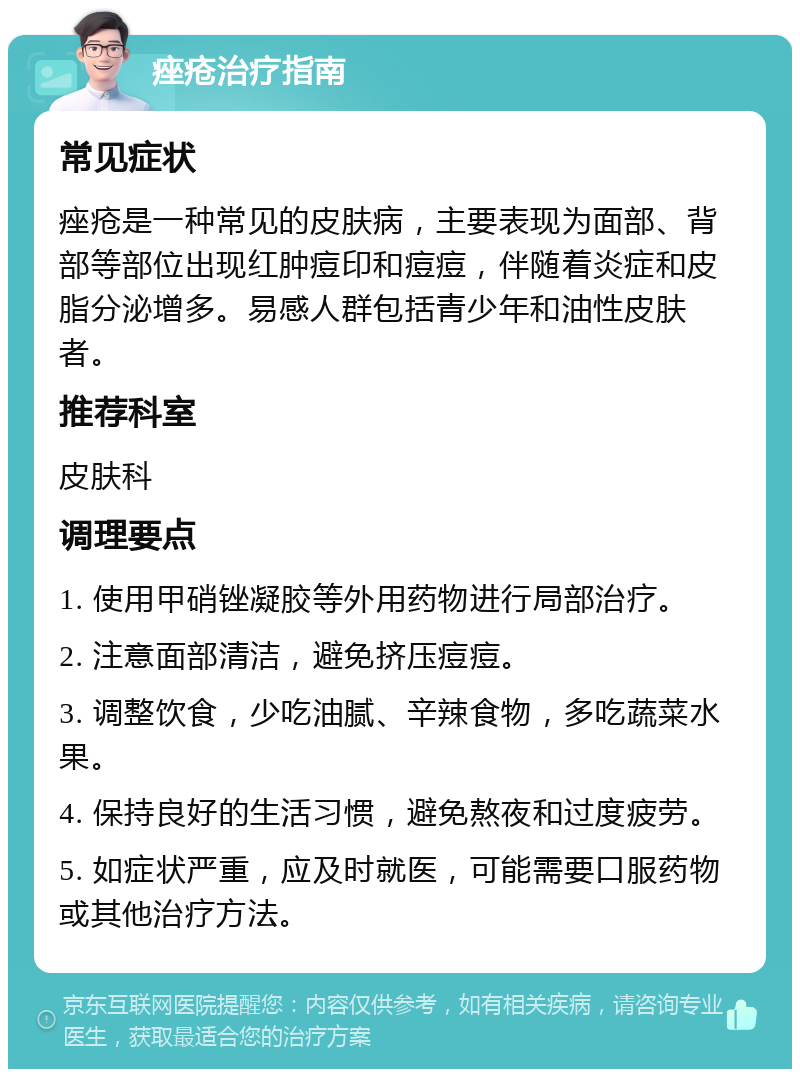 痤疮治疗指南 常见症状 痤疮是一种常见的皮肤病，主要表现为面部、背部等部位出现红肿痘印和痘痘，伴随着炎症和皮脂分泌增多。易感人群包括青少年和油性皮肤者。 推荐科室 皮肤科 调理要点 1. 使用甲硝锉凝胶等外用药物进行局部治疗。 2. 注意面部清洁，避免挤压痘痘。 3. 调整饮食，少吃油腻、辛辣食物，多吃蔬菜水果。 4. 保持良好的生活习惯，避免熬夜和过度疲劳。 5. 如症状严重，应及时就医，可能需要口服药物或其他治疗方法。