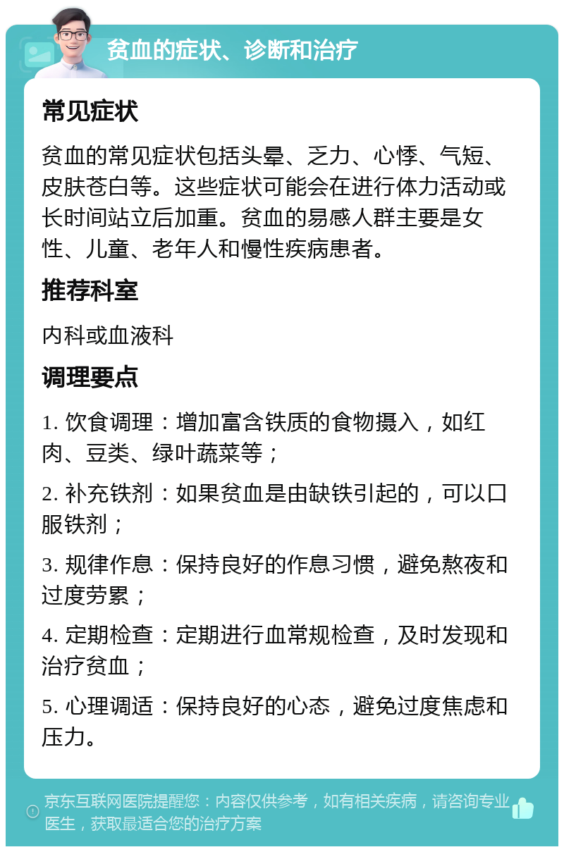 贫血的症状、诊断和治疗 常见症状 贫血的常见症状包括头晕、乏力、心悸、气短、皮肤苍白等。这些症状可能会在进行体力活动或长时间站立后加重。贫血的易感人群主要是女性、儿童、老年人和慢性疾病患者。 推荐科室 内科或血液科 调理要点 1. 饮食调理：增加富含铁质的食物摄入，如红肉、豆类、绿叶蔬菜等； 2. 补充铁剂：如果贫血是由缺铁引起的，可以口服铁剂； 3. 规律作息：保持良好的作息习惯，避免熬夜和过度劳累； 4. 定期检查：定期进行血常规检查，及时发现和治疗贫血； 5. 心理调适：保持良好的心态，避免过度焦虑和压力。