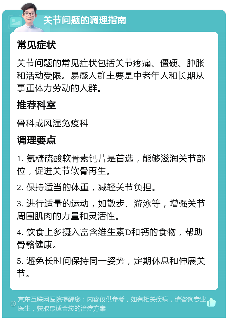 关节问题的调理指南 常见症状 关节问题的常见症状包括关节疼痛、僵硬、肿胀和活动受限。易感人群主要是中老年人和长期从事重体力劳动的人群。 推荐科室 骨科或风湿免疫科 调理要点 1. 氨糖硫酸软骨素钙片是首选，能够滋润关节部位，促进关节软骨再生。 2. 保持适当的体重，减轻关节负担。 3. 进行适量的运动，如散步、游泳等，增强关节周围肌肉的力量和灵活性。 4. 饮食上多摄入富含维生素D和钙的食物，帮助骨骼健康。 5. 避免长时间保持同一姿势，定期休息和伸展关节。