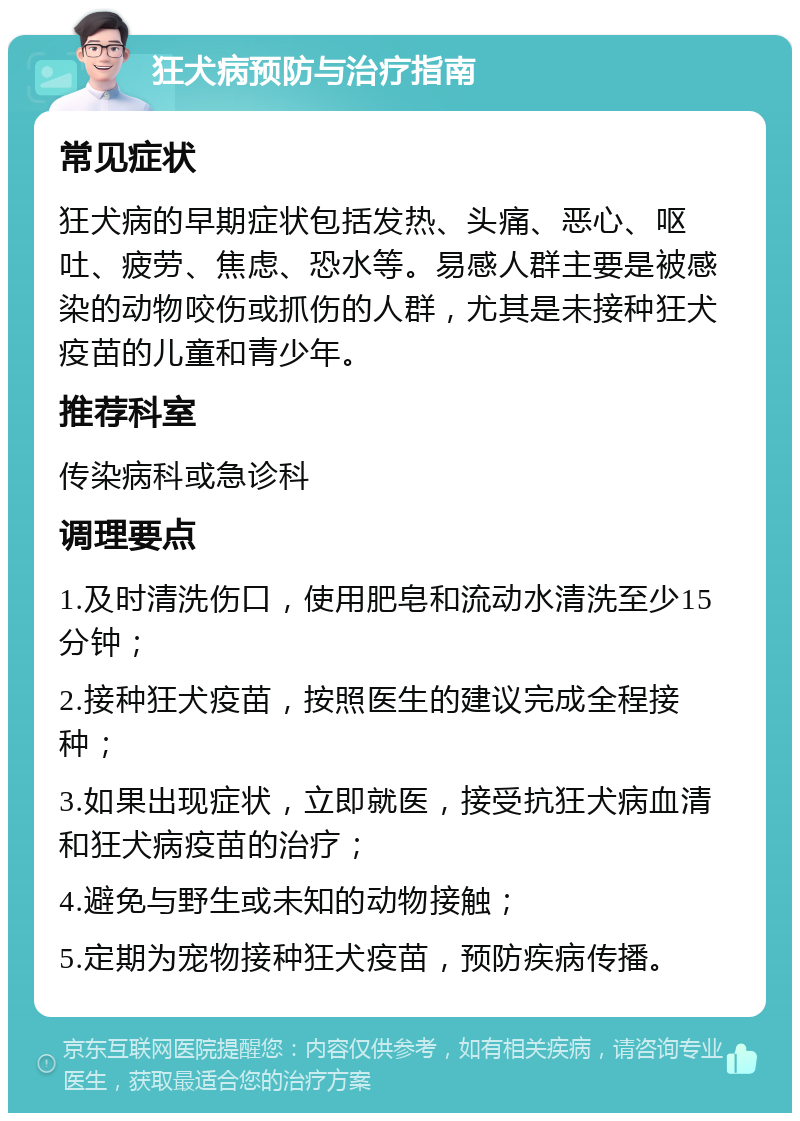 狂犬病预防与治疗指南 常见症状 狂犬病的早期症状包括发热、头痛、恶心、呕吐、疲劳、焦虑、恐水等。易感人群主要是被感染的动物咬伤或抓伤的人群，尤其是未接种狂犬疫苗的儿童和青少年。 推荐科室 传染病科或急诊科 调理要点 1.及时清洗伤口，使用肥皂和流动水清洗至少15分钟； 2.接种狂犬疫苗，按照医生的建议完成全程接种； 3.如果出现症状，立即就医，接受抗狂犬病血清和狂犬病疫苗的治疗； 4.避免与野生或未知的动物接触； 5.定期为宠物接种狂犬疫苗，预防疾病传播。