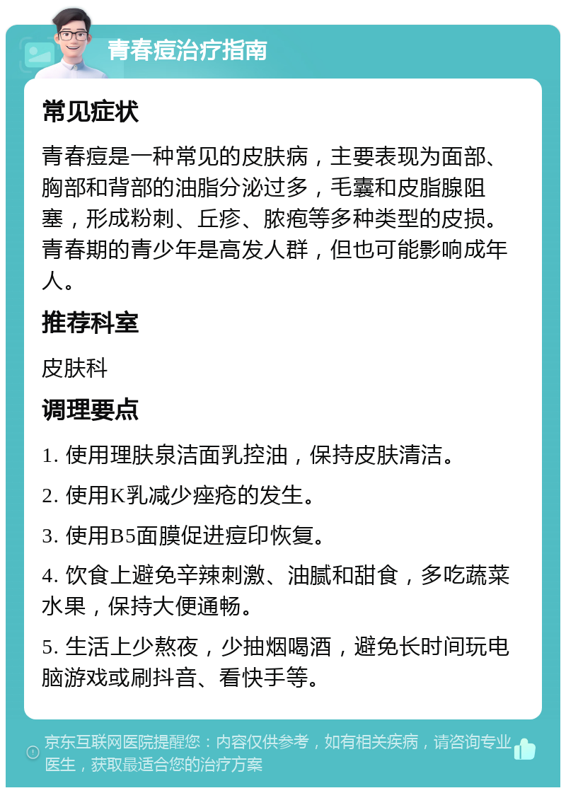 青春痘治疗指南 常见症状 青春痘是一种常见的皮肤病，主要表现为面部、胸部和背部的油脂分泌过多，毛囊和皮脂腺阻塞，形成粉刺、丘疹、脓疱等多种类型的皮损。青春期的青少年是高发人群，但也可能影响成年人。 推荐科室 皮肤科 调理要点 1. 使用理肤泉洁面乳控油，保持皮肤清洁。 2. 使用K乳减少痤疮的发生。 3. 使用B5面膜促进痘印恢复。 4. 饮食上避免辛辣刺激、油腻和甜食，多吃蔬菜水果，保持大便通畅。 5. 生活上少熬夜，少抽烟喝酒，避免长时间玩电脑游戏或刷抖音、看快手等。