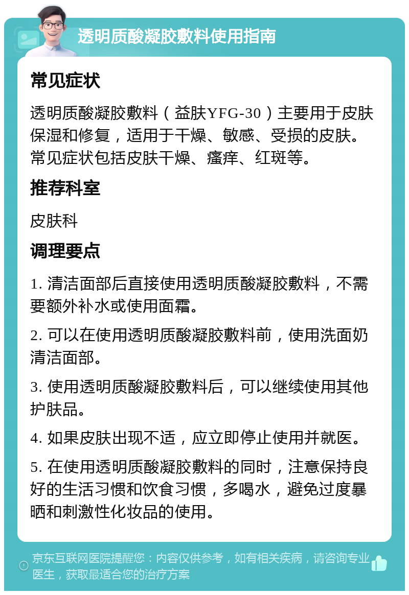 透明质酸凝胶敷料使用指南 常见症状 透明质酸凝胶敷料（益肤YFG-30）主要用于皮肤保湿和修复，适用于干燥、敏感、受损的皮肤。常见症状包括皮肤干燥、瘙痒、红斑等。 推荐科室 皮肤科 调理要点 1. 清洁面部后直接使用透明质酸凝胶敷料，不需要额外补水或使用面霜。 2. 可以在使用透明质酸凝胶敷料前，使用洗面奶清洁面部。 3. 使用透明质酸凝胶敷料后，可以继续使用其他护肤品。 4. 如果皮肤出现不适，应立即停止使用并就医。 5. 在使用透明质酸凝胶敷料的同时，注意保持良好的生活习惯和饮食习惯，多喝水，避免过度暴晒和刺激性化妆品的使用。