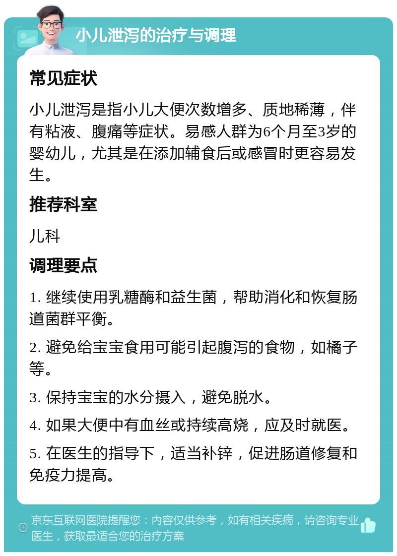 小儿泄泻的治疗与调理 常见症状 小儿泄泻是指小儿大便次数增多、质地稀薄，伴有粘液、腹痛等症状。易感人群为6个月至3岁的婴幼儿，尤其是在添加辅食后或感冒时更容易发生。 推荐科室 儿科 调理要点 1. 继续使用乳糖酶和益生菌，帮助消化和恢复肠道菌群平衡。 2. 避免给宝宝食用可能引起腹泻的食物，如橘子等。 3. 保持宝宝的水分摄入，避免脱水。 4. 如果大便中有血丝或持续高烧，应及时就医。 5. 在医生的指导下，适当补锌，促进肠道修复和免疫力提高。