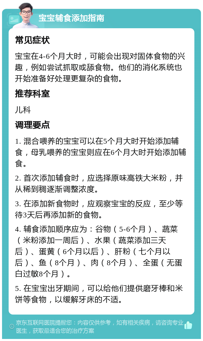 宝宝辅食添加指南 常见症状 宝宝在4-6个月大时，可能会出现对固体食物的兴趣，例如尝试抓取或舔食物。他们的消化系统也开始准备好处理更复杂的食物。 推荐科室 儿科 调理要点 1. 混合喂养的宝宝可以在5个月大时开始添加辅食，母乳喂养的宝宝则应在6个月大时开始添加辅食。 2. 首次添加辅食时，应选择原味高铁大米粉，并从稀到稠逐渐调整浓度。 3. 在添加新食物时，应观察宝宝的反应，至少等待3天后再添加新的食物。 4. 辅食添加顺序应为：谷物（5-6个月）、蔬菜（米粉添加一周后）、水果（蔬菜添加三天后）、蛋黄（6个月以后）、肝粉（七个月以后）、鱼（8个月）、肉（8个月）、全蛋（无蛋白过敏8个月）。 5. 在宝宝出牙期间，可以给他们提供磨牙棒和米饼等食物，以缓解牙床的不适。