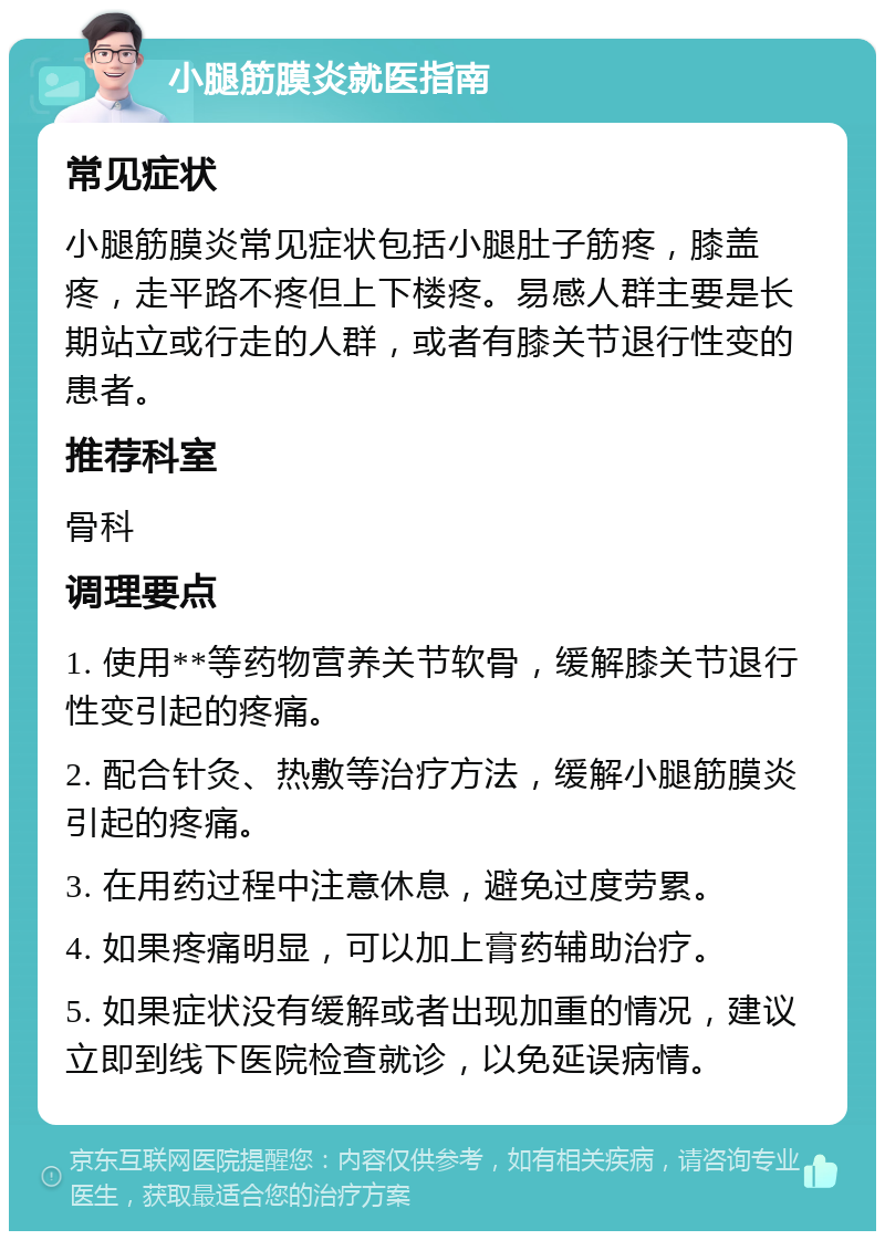 小腿筋膜炎就医指南 常见症状 小腿筋膜炎常见症状包括小腿肚子筋疼，膝盖疼，走平路不疼但上下楼疼。易感人群主要是长期站立或行走的人群，或者有膝关节退行性变的患者。 推荐科室 骨科 调理要点 1. 使用**等药物营养关节软骨，缓解膝关节退行性变引起的疼痛。 2. 配合针灸、热敷等治疗方法，缓解小腿筋膜炎引起的疼痛。 3. 在用药过程中注意休息，避免过度劳累。 4. 如果疼痛明显，可以加上膏药辅助治疗。 5. 如果症状没有缓解或者出现加重的情况，建议立即到线下医院检查就诊，以免延误病情。