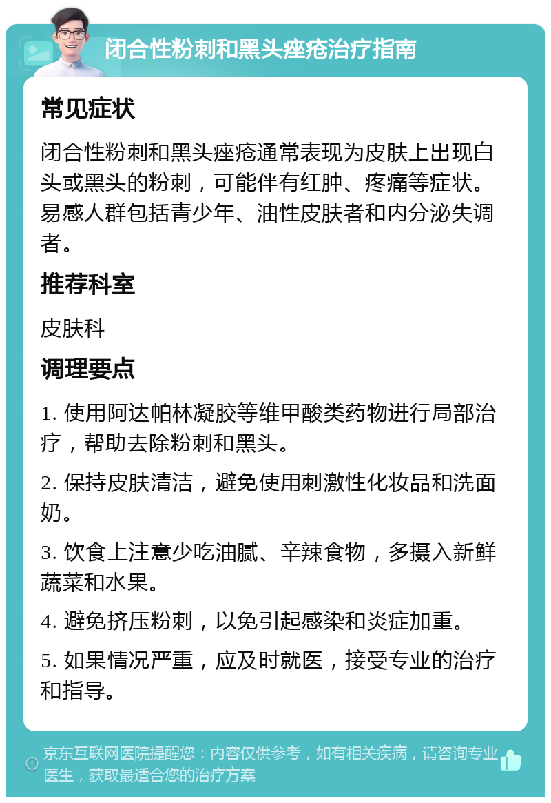 闭合性粉刺和黑头痤疮治疗指南 常见症状 闭合性粉刺和黑头痤疮通常表现为皮肤上出现白头或黑头的粉刺，可能伴有红肿、疼痛等症状。易感人群包括青少年、油性皮肤者和内分泌失调者。 推荐科室 皮肤科 调理要点 1. 使用阿达帕林凝胶等维甲酸类药物进行局部治疗，帮助去除粉刺和黑头。 2. 保持皮肤清洁，避免使用刺激性化妆品和洗面奶。 3. 饮食上注意少吃油腻、辛辣食物，多摄入新鲜蔬菜和水果。 4. 避免挤压粉刺，以免引起感染和炎症加重。 5. 如果情况严重，应及时就医，接受专业的治疗和指导。