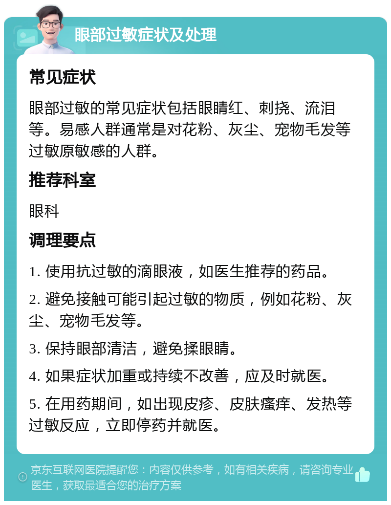 眼部过敏症状及处理 常见症状 眼部过敏的常见症状包括眼睛红、刺挠、流泪等。易感人群通常是对花粉、灰尘、宠物毛发等过敏原敏感的人群。 推荐科室 眼科 调理要点 1. 使用抗过敏的滴眼液，如医生推荐的药品。 2. 避免接触可能引起过敏的物质，例如花粉、灰尘、宠物毛发等。 3. 保持眼部清洁，避免揉眼睛。 4. 如果症状加重或持续不改善，应及时就医。 5. 在用药期间，如出现皮疹、皮肤瘙痒、发热等过敏反应，立即停药并就医。