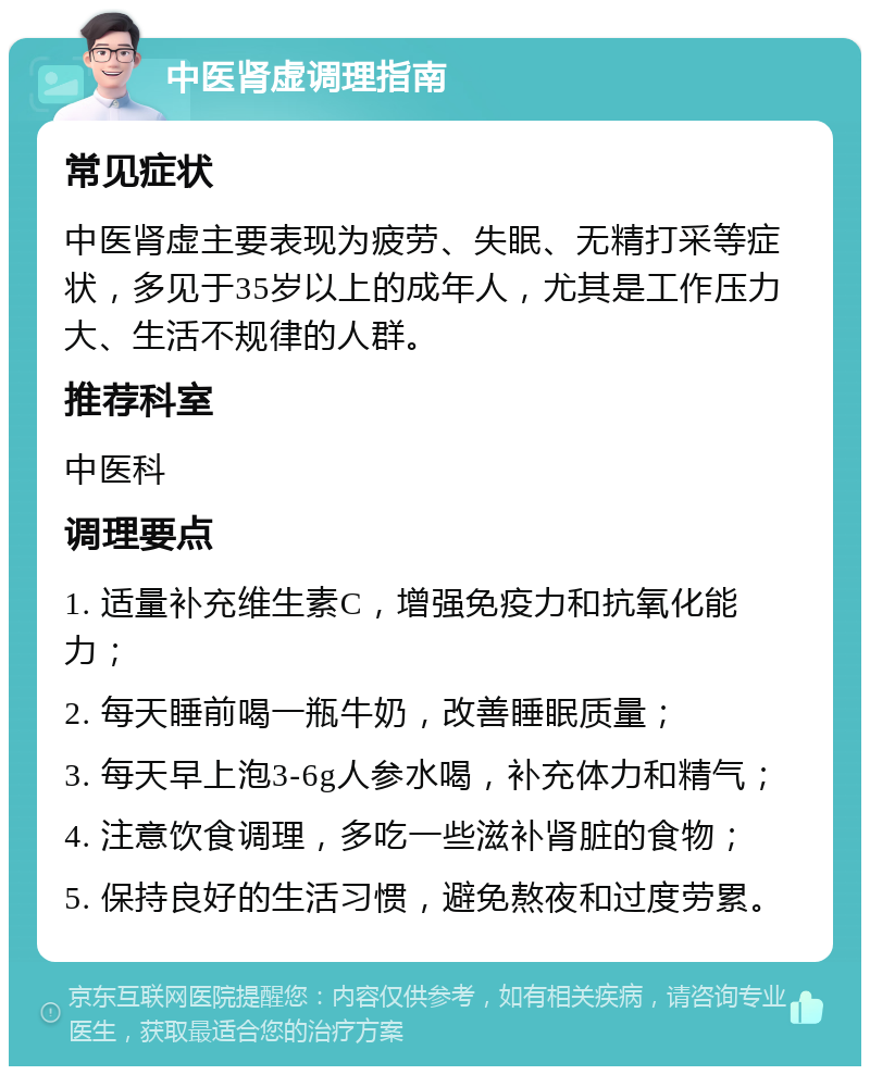 中医肾虚调理指南 常见症状 中医肾虚主要表现为疲劳、失眠、无精打采等症状，多见于35岁以上的成年人，尤其是工作压力大、生活不规律的人群。 推荐科室 中医科 调理要点 1. 适量补充维生素C，增强免疫力和抗氧化能力； 2. 每天睡前喝一瓶牛奶，改善睡眠质量； 3. 每天早上泡3-6g人参水喝，补充体力和精气； 4. 注意饮食调理，多吃一些滋补肾脏的食物； 5. 保持良好的生活习惯，避免熬夜和过度劳累。