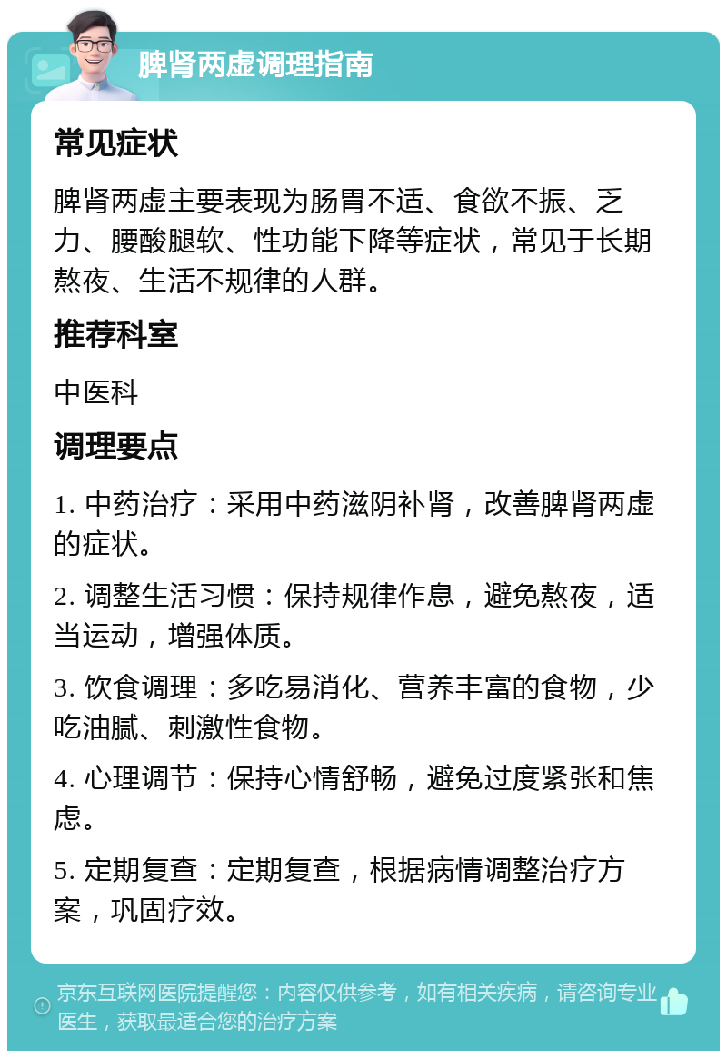 脾肾两虚调理指南 常见症状 脾肾两虚主要表现为肠胃不适、食欲不振、乏力、腰酸腿软、性功能下降等症状，常见于长期熬夜、生活不规律的人群。 推荐科室 中医科 调理要点 1. 中药治疗：采用中药滋阴补肾，改善脾肾两虚的症状。 2. 调整生活习惯：保持规律作息，避免熬夜，适当运动，增强体质。 3. 饮食调理：多吃易消化、营养丰富的食物，少吃油腻、刺激性食物。 4. 心理调节：保持心情舒畅，避免过度紧张和焦虑。 5. 定期复查：定期复查，根据病情调整治疗方案，巩固疗效。