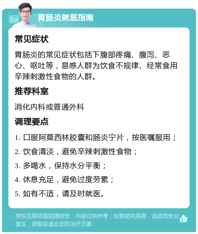 胃肠炎就医指南 常见症状 胃肠炎的常见症状包括下腹部疼痛、腹泻、恶心、呕吐等，易感人群为饮食不规律、经常食用辛辣刺激性食物的人群。 推荐科室 消化内科或普通外科 调理要点 1. 口服阿莫西林胶囊和肠炎宁片，按医嘱服用； 2. 饮食清淡，避免辛辣刺激性食物； 3. 多喝水，保持水分平衡； 4. 休息充足，避免过度劳累； 5. 如有不适，请及时就医。