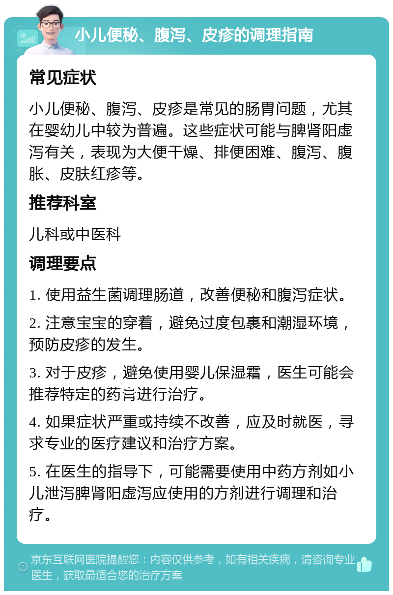 小儿便秘、腹泻、皮疹的调理指南 常见症状 小儿便秘、腹泻、皮疹是常见的肠胃问题，尤其在婴幼儿中较为普遍。这些症状可能与脾肾阳虚泻有关，表现为大便干燥、排便困难、腹泻、腹胀、皮肤红疹等。 推荐科室 儿科或中医科 调理要点 1. 使用益生菌调理肠道，改善便秘和腹泻症状。 2. 注意宝宝的穿着，避免过度包裹和潮湿环境，预防皮疹的发生。 3. 对于皮疹，避免使用婴儿保湿霜，医生可能会推荐特定的药膏进行治疗。 4. 如果症状严重或持续不改善，应及时就医，寻求专业的医疗建议和治疗方案。 5. 在医生的指导下，可能需要使用中药方剂如小儿泄泻脾肾阳虚泻应使用的方剂进行调理和治疗。