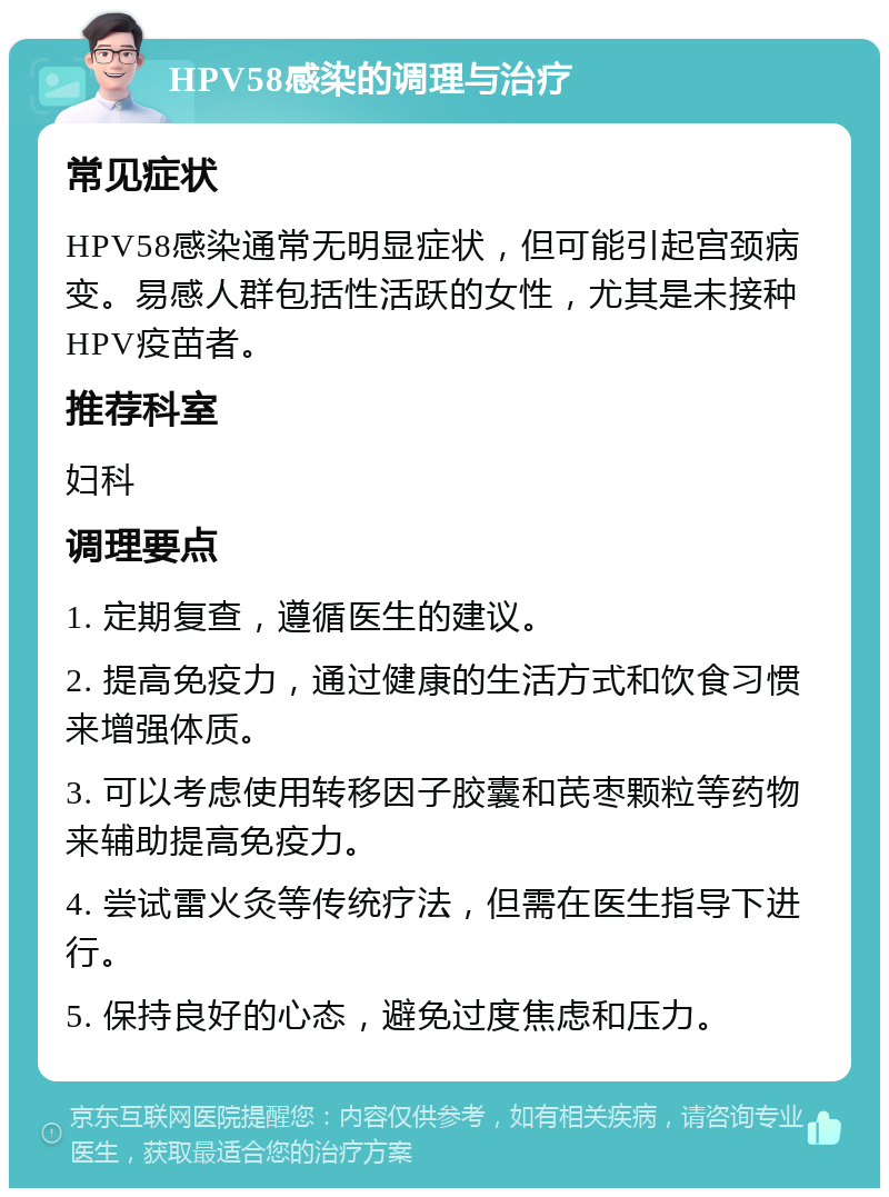 HPV58感染的调理与治疗 常见症状 HPV58感染通常无明显症状，但可能引起宫颈病变。易感人群包括性活跃的女性，尤其是未接种HPV疫苗者。 推荐科室 妇科 调理要点 1. 定期复查，遵循医生的建议。 2. 提高免疫力，通过健康的生活方式和饮食习惯来增强体质。 3. 可以考虑使用转移因子胶囊和芪枣颗粒等药物来辅助提高免疫力。 4. 尝试雷火灸等传统疗法，但需在医生指导下进行。 5. 保持良好的心态，避免过度焦虑和压力。