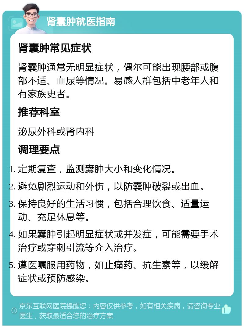 肾囊肿就医指南 肾囊肿常见症状 肾囊肿通常无明显症状，偶尔可能出现腰部或腹部不适、血尿等情况。易感人群包括中老年人和有家族史者。 推荐科室 泌尿外科或肾内科 调理要点 定期复查，监测囊肿大小和变化情况。 避免剧烈运动和外伤，以防囊肿破裂或出血。 保持良好的生活习惯，包括合理饮食、适量运动、充足休息等。 如果囊肿引起明显症状或并发症，可能需要手术治疗或穿刺引流等介入治疗。 遵医嘱服用药物，如止痛药、抗生素等，以缓解症状或预防感染。