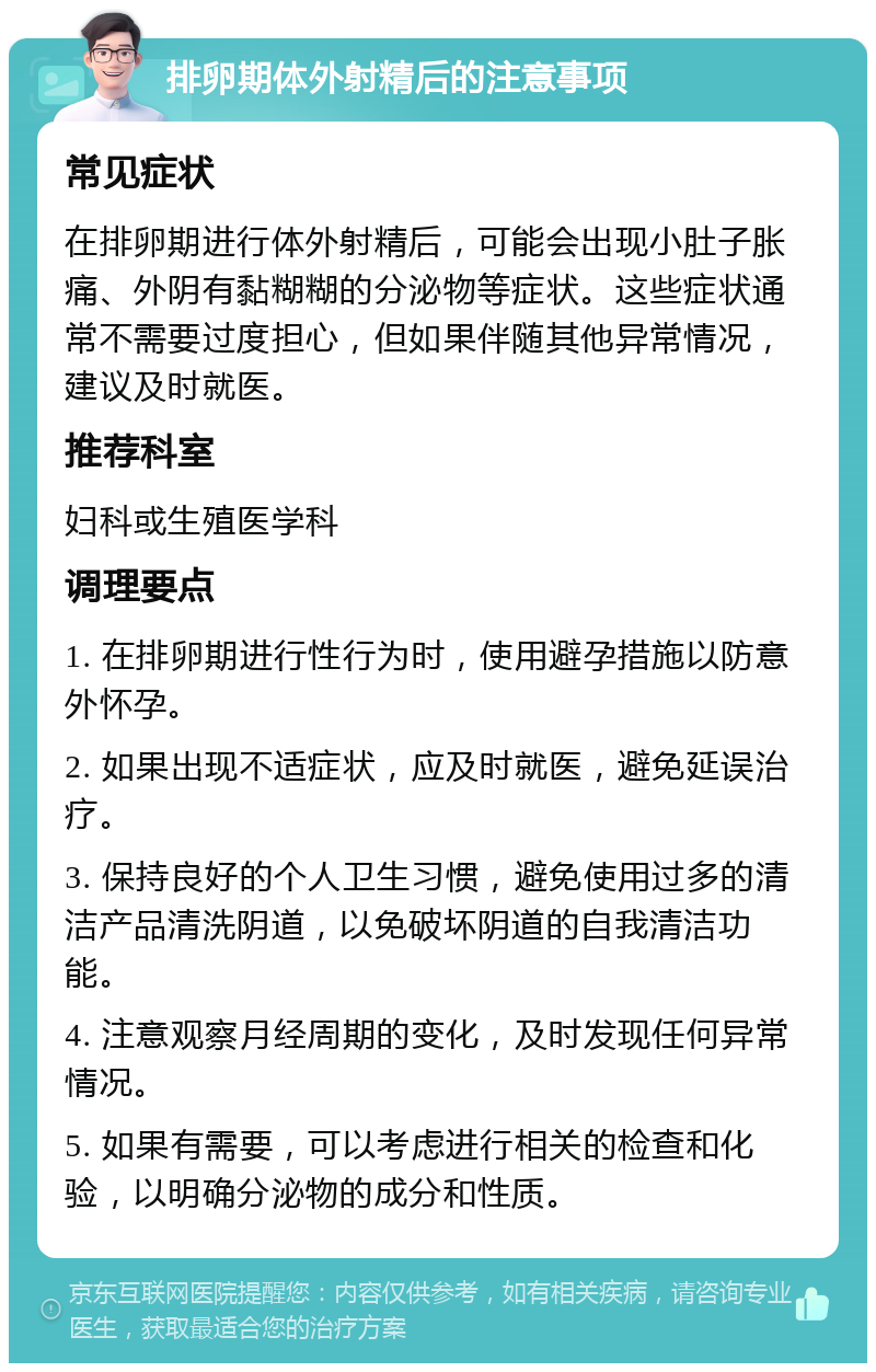 排卵期体外射精后的注意事项 常见症状 在排卵期进行体外射精后，可能会出现小肚子胀痛、外阴有黏糊糊的分泌物等症状。这些症状通常不需要过度担心，但如果伴随其他异常情况，建议及时就医。 推荐科室 妇科或生殖医学科 调理要点 1. 在排卵期进行性行为时，使用避孕措施以防意外怀孕。 2. 如果出现不适症状，应及时就医，避免延误治疗。 3. 保持良好的个人卫生习惯，避免使用过多的清洁产品清洗阴道，以免破坏阴道的自我清洁功能。 4. 注意观察月经周期的变化，及时发现任何异常情况。 5. 如果有需要，可以考虑进行相关的检查和化验，以明确分泌物的成分和性质。