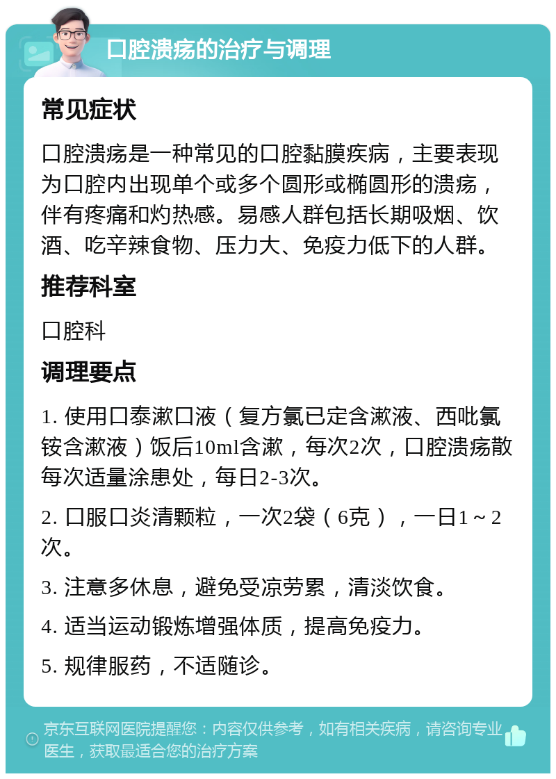 口腔溃疡的治疗与调理 常见症状 口腔溃疡是一种常见的口腔黏膜疾病，主要表现为口腔内出现单个或多个圆形或椭圆形的溃疡，伴有疼痛和灼热感。易感人群包括长期吸烟、饮酒、吃辛辣食物、压力大、免疫力低下的人群。 推荐科室 口腔科 调理要点 1. 使用口泰漱口液（复方氯已定含漱液、西吡氯铵含漱液）饭后10ml含漱，每次2次，口腔溃疡散每次适量涂患处，每日2-3次。 2. 口服口炎清颗粒，一次2袋（6克），一日1～2次。 3. 注意多休息，避免受凉劳累，清淡饮食。 4. 适当运动锻炼增强体质，提高免疫力。 5. 规律服药，不适随诊。