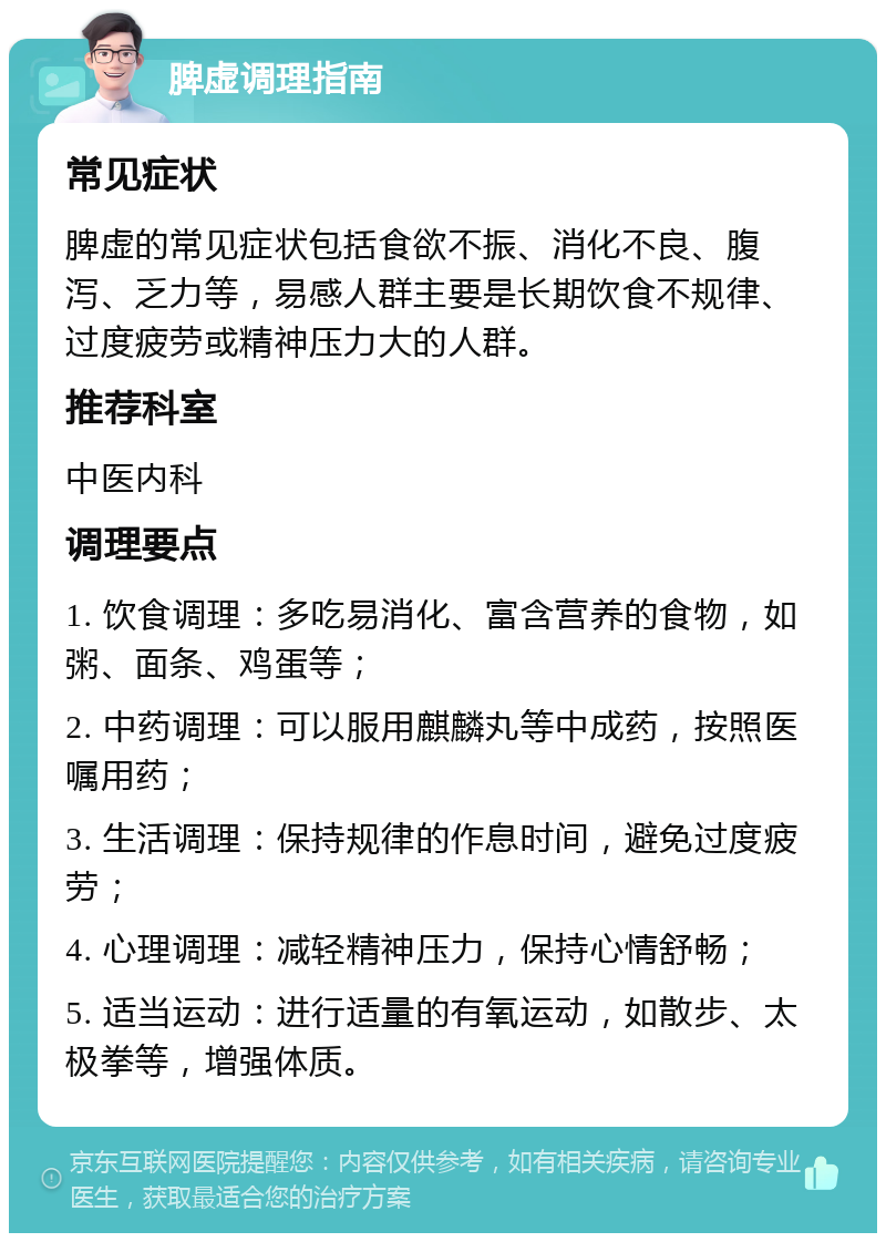 脾虚调理指南 常见症状 脾虚的常见症状包括食欲不振、消化不良、腹泻、乏力等，易感人群主要是长期饮食不规律、过度疲劳或精神压力大的人群。 推荐科室 中医内科 调理要点 1. 饮食调理：多吃易消化、富含营养的食物，如粥、面条、鸡蛋等； 2. 中药调理：可以服用麒麟丸等中成药，按照医嘱用药； 3. 生活调理：保持规律的作息时间，避免过度疲劳； 4. 心理调理：减轻精神压力，保持心情舒畅； 5. 适当运动：进行适量的有氧运动，如散步、太极拳等，增强体质。