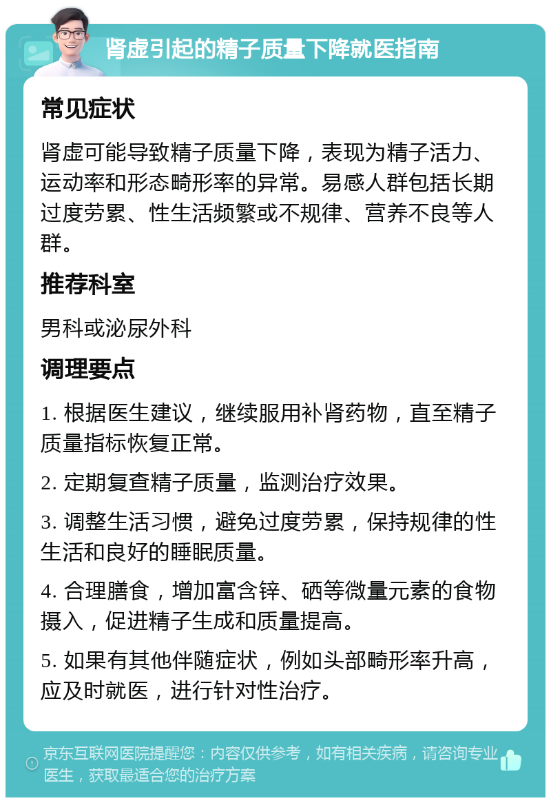 肾虚引起的精子质量下降就医指南 常见症状 肾虚可能导致精子质量下降，表现为精子活力、运动率和形态畸形率的异常。易感人群包括长期过度劳累、性生活频繁或不规律、营养不良等人群。 推荐科室 男科或泌尿外科 调理要点 1. 根据医生建议，继续服用补肾药物，直至精子质量指标恢复正常。 2. 定期复查精子质量，监测治疗效果。 3. 调整生活习惯，避免过度劳累，保持规律的性生活和良好的睡眠质量。 4. 合理膳食，增加富含锌、硒等微量元素的食物摄入，促进精子生成和质量提高。 5. 如果有其他伴随症状，例如头部畸形率升高，应及时就医，进行针对性治疗。