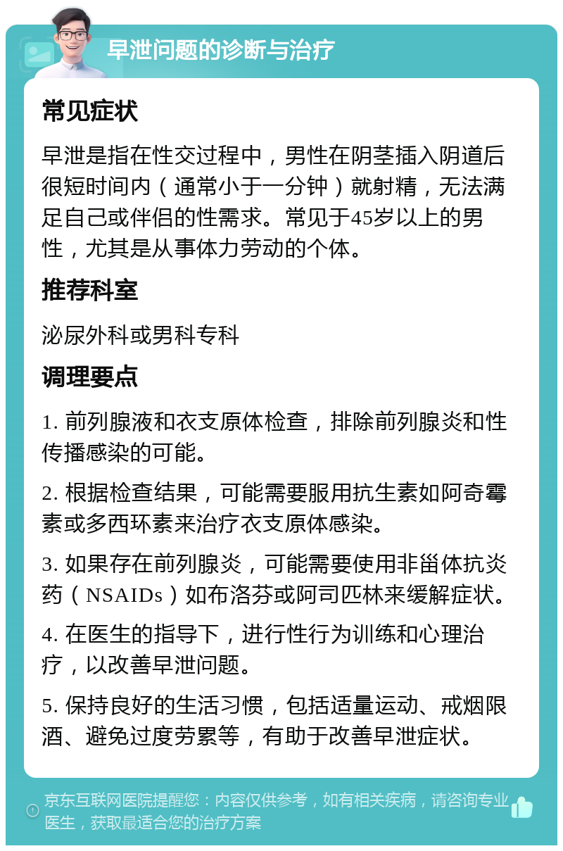 早泄问题的诊断与治疗 常见症状 早泄是指在性交过程中，男性在阴茎插入阴道后很短时间内（通常小于一分钟）就射精，无法满足自己或伴侣的性需求。常见于45岁以上的男性，尤其是从事体力劳动的个体。 推荐科室 泌尿外科或男科专科 调理要点 1. 前列腺液和衣支原体检查，排除前列腺炎和性传播感染的可能。 2. 根据检查结果，可能需要服用抗生素如阿奇霉素或多西环素来治疗衣支原体感染。 3. 如果存在前列腺炎，可能需要使用非甾体抗炎药（NSAIDs）如布洛芬或阿司匹林来缓解症状。 4. 在医生的指导下，进行性行为训练和心理治疗，以改善早泄问题。 5. 保持良好的生活习惯，包括适量运动、戒烟限酒、避免过度劳累等，有助于改善早泄症状。