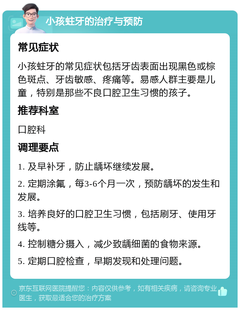 小孩蛀牙的治疗与预防 常见症状 小孩蛀牙的常见症状包括牙齿表面出现黑色或棕色斑点、牙齿敏感、疼痛等。易感人群主要是儿童，特别是那些不良口腔卫生习惯的孩子。 推荐科室 口腔科 调理要点 1. 及早补牙，防止龋坏继续发展。 2. 定期涂氟，每3-6个月一次，预防龋坏的发生和发展。 3. 培养良好的口腔卫生习惯，包括刷牙、使用牙线等。 4. 控制糖分摄入，减少致龋细菌的食物来源。 5. 定期口腔检查，早期发现和处理问题。