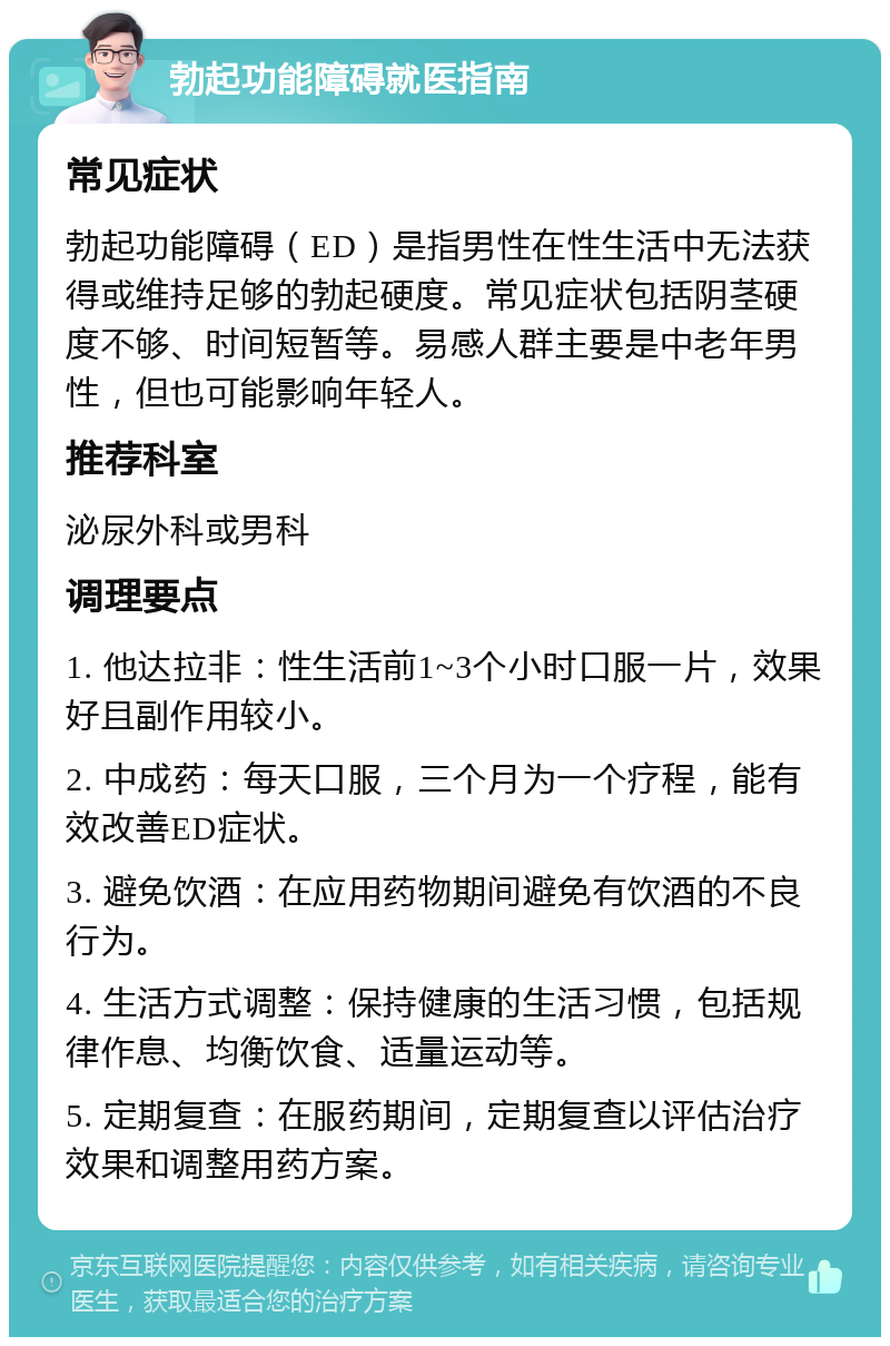 勃起功能障碍就医指南 常见症状 勃起功能障碍（ED）是指男性在性生活中无法获得或维持足够的勃起硬度。常见症状包括阴茎硬度不够、时间短暂等。易感人群主要是中老年男性，但也可能影响年轻人。 推荐科室 泌尿外科或男科 调理要点 1. 他达拉非：性生活前1~3个小时口服一片，效果好且副作用较小。 2. 中成药：每天口服，三个月为一个疗程，能有效改善ED症状。 3. 避免饮酒：在应用药物期间避免有饮酒的不良行为。 4. 生活方式调整：保持健康的生活习惯，包括规律作息、均衡饮食、适量运动等。 5. 定期复查：在服药期间，定期复查以评估治疗效果和调整用药方案。