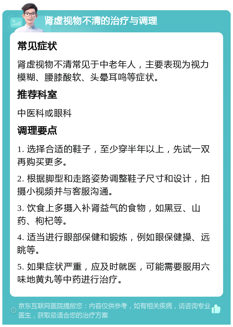 肾虚视物不清的治疗与调理 常见症状 肾虚视物不清常见于中老年人，主要表现为视力模糊、腰膝酸软、头晕耳鸣等症状。 推荐科室 中医科或眼科 调理要点 1. 选择合适的鞋子，至少穿半年以上，先试一双再购买更多。 2. 根据脚型和走路姿势调整鞋子尺寸和设计，拍摄小视频并与客服沟通。 3. 饮食上多摄入补肾益气的食物，如黑豆、山药、枸杞等。 4. 适当进行眼部保健和锻炼，例如眼保健操、远眺等。 5. 如果症状严重，应及时就医，可能需要服用六味地黄丸等中药进行治疗。