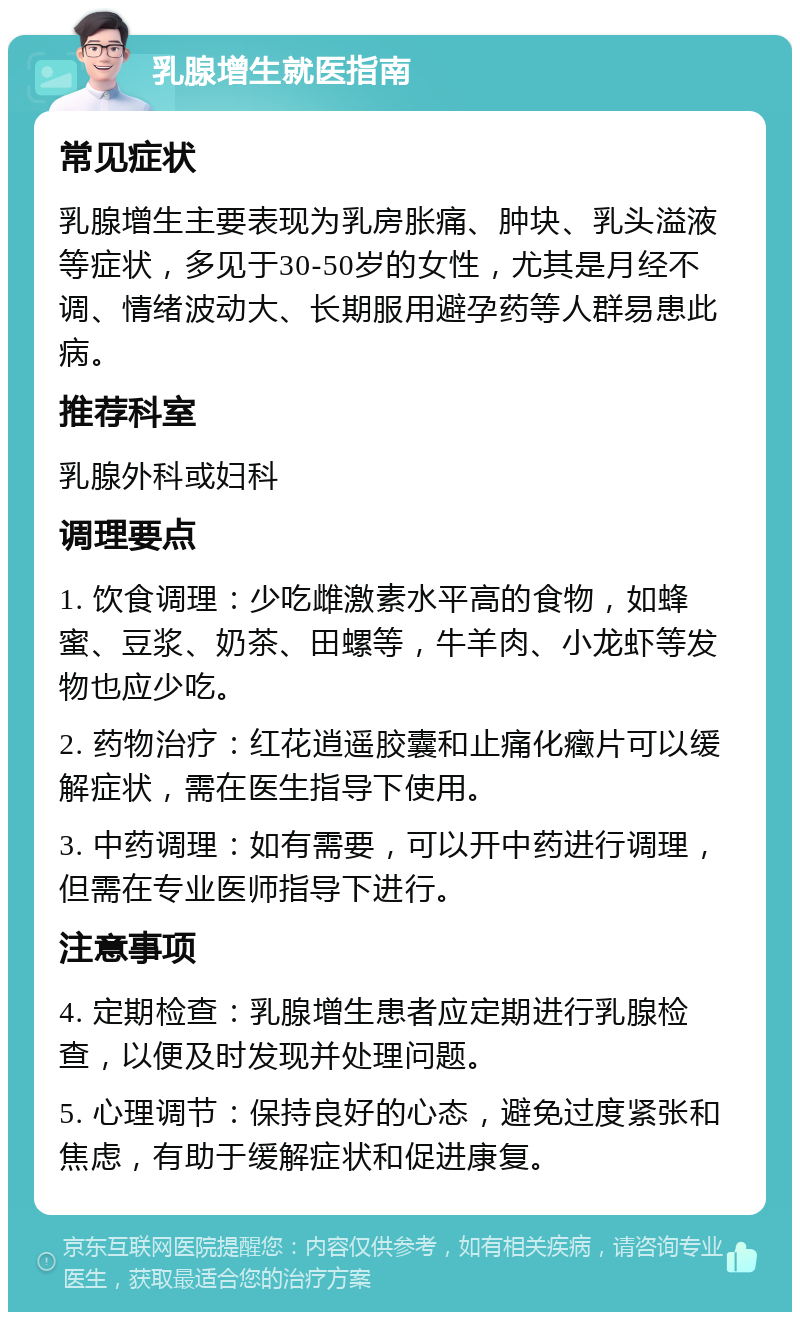 乳腺增生就医指南 常见症状 乳腺增生主要表现为乳房胀痛、肿块、乳头溢液等症状，多见于30-50岁的女性，尤其是月经不调、情绪波动大、长期服用避孕药等人群易患此病。 推荐科室 乳腺外科或妇科 调理要点 1. 饮食调理：少吃雌激素水平高的食物，如蜂蜜、豆浆、奶茶、田螺等，牛羊肉、小龙虾等发物也应少吃。 2. 药物治疗：红花逍遥胶囊和止痛化癥片可以缓解症状，需在医生指导下使用。 3. 中药调理：如有需要，可以开中药进行调理，但需在专业医师指导下进行。 注意事项 4. 定期检查：乳腺增生患者应定期进行乳腺检查，以便及时发现并处理问题。 5. 心理调节：保持良好的心态，避免过度紧张和焦虑，有助于缓解症状和促进康复。