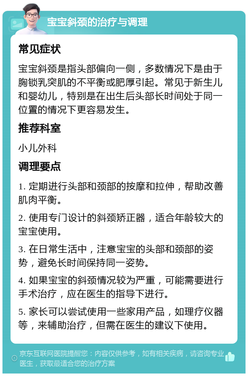 宝宝斜颈的治疗与调理 常见症状 宝宝斜颈是指头部偏向一侧，多数情况下是由于胸锁乳突肌的不平衡或肥厚引起。常见于新生儿和婴幼儿，特别是在出生后头部长时间处于同一位置的情况下更容易发生。 推荐科室 小儿外科 调理要点 1. 定期进行头部和颈部的按摩和拉伸，帮助改善肌肉平衡。 2. 使用专门设计的斜颈矫正器，适合年龄较大的宝宝使用。 3. 在日常生活中，注意宝宝的头部和颈部的姿势，避免长时间保持同一姿势。 4. 如果宝宝的斜颈情况较为严重，可能需要进行手术治疗，应在医生的指导下进行。 5. 家长可以尝试使用一些家用产品，如理疗仪器等，来辅助治疗，但需在医生的建议下使用。