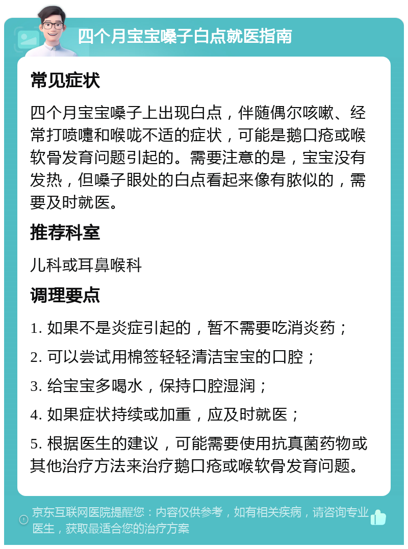 四个月宝宝嗓子白点就医指南 常见症状 四个月宝宝嗓子上出现白点，伴随偶尔咳嗽、经常打喷嚏和喉咙不适的症状，可能是鹅口疮或喉软骨发育问题引起的。需要注意的是，宝宝没有发热，但嗓子眼处的白点看起来像有脓似的，需要及时就医。 推荐科室 儿科或耳鼻喉科 调理要点 1. 如果不是炎症引起的，暂不需要吃消炎药； 2. 可以尝试用棉签轻轻清洁宝宝的口腔； 3. 给宝宝多喝水，保持口腔湿润； 4. 如果症状持续或加重，应及时就医； 5. 根据医生的建议，可能需要使用抗真菌药物或其他治疗方法来治疗鹅口疮或喉软骨发育问题。