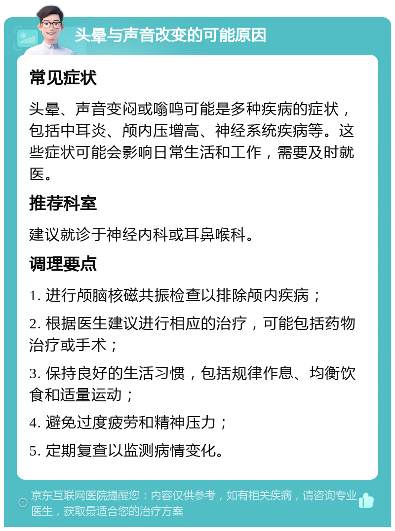 头晕与声音改变的可能原因 常见症状 头晕、声音变闷或嗡鸣可能是多种疾病的症状，包括中耳炎、颅内压增高、神经系统疾病等。这些症状可能会影响日常生活和工作，需要及时就医。 推荐科室 建议就诊于神经内科或耳鼻喉科。 调理要点 1. 进行颅脑核磁共振检查以排除颅内疾病； 2. 根据医生建议进行相应的治疗，可能包括药物治疗或手术； 3. 保持良好的生活习惯，包括规律作息、均衡饮食和适量运动； 4. 避免过度疲劳和精神压力； 5. 定期复查以监测病情变化。